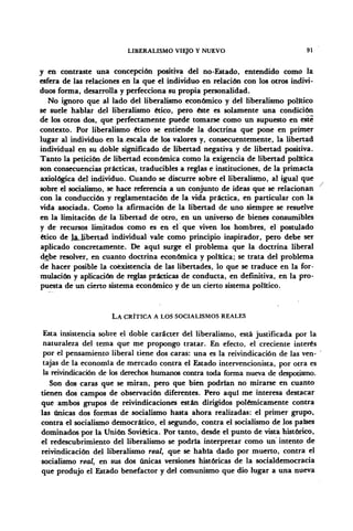 LIBERALISMO VIEJO Y NUEVO 91
y en contraste una concepción positiva del no-Estado, entendido como la
esfera de las relaciones en la que el individuo en relación con los otros indivi-
duos forma, desarrolla y perfecciona su propia personalidad.
No ignoro que al lado del liberalismo económico y del liberalismo político
se suele hablar del liberalismo ético, pero éste es solamente una condición
de los otros dos, que perfectamente puede tomarse como un supuesto en este
contexto. Por liberalismo ético se entiende la doctrina que pone en primer
lugar al individuo en la escala de los valores y, consecuentemente, la libertad
individual en su doble significado de libertad negativa y de libertad positiva.
Tanto la petición de libertad económica como la exigencia de libertad política
son consecuencias prácticas, traducibles a reglas e instituciones, de la primacía
axiológica del individuo. Cuando se discurre sobre el liberalismo, al igual que
sobre el socialismo, se hace referencia a un conjunto de ideas que se relacionan
con la conducción y reglamentación de la vida práctica, en particular con la
vida asociada. Como la afirmación de la libertad de uno siempre se resuelve
en la limitación de la libertad de otro, en un universo de bienes consumibles
y de recursos limitados como es en el que viven los hombres, el postulado
ético de la_übertad individual vale como principio inspirador, pero debe ser
aplicado concretamente. De aquí surge el problema que la doctrina liberal
debe resolver, en cuanto doctrina económica y política; se trata del problema
de hacer posible la coexistencia de las libertades, lo que se traduce en la for-
mulación y aplicación de reglas prácticas de conducta, en definitiva, en la pro-
puesta de un cierto sistema económico y de un cierto sistema político.
LA CRÍTICA A LOS SOCIALISMOS REALES
Esta insistencia sobre el doble carácter del liberalismo, está justificada por la
naturaleza del tema que me propongo tratar. En efecto, el creciente interés
por el pensamiento liberal tiene dos caras: una es la reivindicación de las ven-
tajas de la economía de mercado contra el Estado intervencionista, por otra es
la reivindicación de los derechos humanos contra toda forma nueva de despotismo.
Son dos caras que se miran, pero que bien podrían no mirarse en cuanto
tienen dos campos de observación diferentes. Pero aquí me interesa destacar
que ambos grupos de reivindicaciones están dirigidos polémicamente contra
las únicas dos formas de socialismo hasta ahora realizadas: el primer grupo,
contra el socialismo democrático, él segundo, contra el socialismo de los países
dominados por la Unión Soviética. Por tanto, desde el punto de vista histórico,
el redescubrimiento del liberalismo se podría interpretar como un intento de
reivindicación del liberalismo real, que se habla dado por muerto, contra el
socialismo real, en sus dos únicas versiones históricas de la socialdemocracia
que produjo el Estado benefactor y del comunismo que dio lugar a una nueva
 