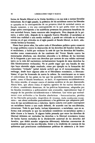 92 LIBERALISMO VIEJO Y NUEVO
forma de Estado iliberal en la Unión Soviética y en sus más o menos forzadas
imitaciones. En el siglo pasado, la polémica de los socialistas contra los liberales
se apoyaba en la contraposición de un proyecto ideal de sociedad contra un
Estado existente, y era una contraposición en la que podía tener un buen
juego quien contraponía a los maleficios presentes los presuntos beneficios de
una sociedad futura, hasta entonces sólo imaginaria. Pero después de la pri-
mera, y sobre todo, después de la segunda Guerra Mundial, el socialismo se
volvió una realidad o una media realidad, y puede ser criticado en el mismo
terreno en el que criticaba en el siglo pasado al Estado liberal, es decir, adu-
ciendo hechos (y fracasos).
Hasta hace pocos años, fue sobre todo el liberalismo político quien conservó
la carga polémica contra la destrucción de los derechos del hombre hecha por
el estalinismo, y luchó por rechazar la tesis de que los derechos1
del hombre,
nacidos como consecuencia de los combates del Tercer Estado contra las
monarquías absolutas, son derechos abocados a la defensa de los intereses
de la burguesía y por tanto son derechos que carecen de una validez universal
(pero ya la tesis del nacimiento exclusivamente burgués de estos derechos ha
sido históricamente rechazada). No se puede negar que una batalla de este
tipo haya obtenido algún resultado, como por ejemplo en la formación del
comunismo "revisado" {absit iniuria verboí) que es el eurocomunismo. Sin
embargo, desde hace algunos años es el liberalismo económico, o librecam-
bismo, el que ha levantado de nuevo la cabeza. Su contrincante no es tanto
el colectivismo de los países en los que los partidos comunistas tomaron el
poder, como el Estado benefactor, es decir, el experimento socialdemócrata.
En cierto sentido, el ataque contra el sistema soviético se da por descontado.
Ahora bien, que ahora exista el espíritu agresivo de los nuevos liberales es
el efecto, considerado desastroso, de las políticas keynesianas, adoptadas por
los Estados económica y políticamente más avanzados, especialmente bajo el
empuje de los partidos socialdemócratas o laboristas. Los vicios que normal-
mente eran atribuidos a los Estados absolutistas — burocratización, pérdida
de las libertades personales, desperdicio de recursos, mala conducción econó-
mica— son ahora atribuidos puntualmente a los gobiernos que adoptaron polí-
ticas de tipo socialdemócrata o laborista. Quien todavía cree poder contraponer
un socialismo bueno a uno malo debería, de acuerdo con los neo-liberales,
retractarse. Todo lo que huela, incluso lejanamente, a socialismo, aun en su
forma más atenuada (y que los socialistas consideran no-socialista) apesta y
debe tirarse a la basura. Si alguno habla pensado que entre los derechos de
libertad debiesen ser excluidos los derechos a la libertad económica (como
de hecho fueron excluidos de la Declaración universal de los derechos del
hombre, que debió atender exigencias diferentes), deberían convencerse de
acuerdo siempre con los neo-liberales, frente a la rendición de cuentas de los
gobiernos que practicaron confiadamente políticas de asistencia y de Ínter-
 