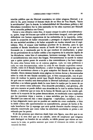LIBERALISMO VIEJO Y NUEVO 93
vención pública que sin libertad económica no existe ninguna libertad, y se
abre la vía, para retomar el famoso titulo de un libro de Von Hayek, "hacia
la servidumbre" (por lo demás, la indisolubilidad del liberalismo político y del
liberalismo económico fue la tesis sostenida en los años cuarenta por Einaudi
en su conocida polémica con Croce).
Frente a una ofensiva como ésta, el mayor ataque lo sufre el socialdemócra-
ta, quien, luego del fracaso que sufrió el colectivismo integral, creía que podía
defenderse con buenos argumentos de las embestidas de la izquierda, recha-
zando la acusación de haber renunciado a perseguir el objetivo fundamental
de una sociedad socialista y de haber aceptado un modus vivendi con el capi-
talismo. Hoy, el ataque más insidioso proviene de la derecha, para la que
también el Estado benefactor estarla al borde del fracaso, si es que no ha
fracasado ya, y caminando por la vía que conduce ál totalitarismo, a pesar
de sus pretensiones de no haber cedido a los coqueteos de la solución rápida de
las dictaduras, como hizo el comunismo, hermano enemigo. De esta manera,
el socialdemócrata está entre dos fuegos. Frecuentemente le sucede lo mismo
que a quien quiere poner de acuerdo a dos contendientes y los hace enojar.
En estos años hemos leído no sé cuántas páginas, cada vez más polémicas y
cada vez más documentadas, sobre la crisis de este Estado capitalista enmas-
carado, como es el Estado benefactor, y sobre la hipócrita integración que ha
llevado al movimiento obrero a la gran máquina del Estado de las multina-
cionales. Ahora estamos leyendo otras páginas no menos doctas y documentadas
sobre la crisis de este Estado socialista que, si bien enmascarado, con el pre-
texto de realizar la justicia social (que Hayek declaró no saber exactamente
de qué cosa se trataba) está destruyendo la libertad individual y reduciendo al
individuo a un infante guiado desde la cuna hasta la tumba por la mano de un
tutor tan atento como sofocante. Una situación paradójica, casi grotesca. ¿De
qué otra manera se puede definir una situación en la cual la misma forma de
Estado, y obsérvese que se trata de la forma de Estado que se ha venido apli-
cando en la mayoría de los países democráticos, es condenada como capitalista
por los marxistas viejos y nuevos, y como socialista por los viejos y nuevos
liberales? Los casos son dos: o estas categorías —capitalismo, socialismo, etc. —
se han desgastado tanto que no pueden ser usadas sin crear confusión, o bien
la doble crítica sólo aparentemente es contradictoria, porque de hecho el Es-
tado benefactor fue (y supongo que será quizás durante mucho tiempo) una
solución concertada que como todas las soluciones acordadas se presta a ser
refutada por las partes.
Si de dos personas que observan desde lejos una figura, una dice que es un
hombre y la otra dice que es un caballo, antes de conjeturar que ninguna
sabe distinguir un hombre de un caballo, es válido pensar que vieron un cen-
tauro (a lo más, se podría sostener que como el centauro no existe, se equi-
vocaron las dos).
 