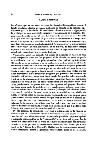 94 LIBERALISMO VIEJO Y NUEVO
CURSOS Y RECURSOS
La ofensiva que ya en parte lograron los liberales librecambistas contra el
Estado benefactor plantea un curioso problema de filosofía de la historia, espe-
cialmente para la izquierda. El movimiento obrero nació en el siglo pasado
bajo el signo de una concepción progresiva y determinista de la historia. Pro-
gresiva en el sentido de que el curso histórico se desarrollaría en una dirección
en la que cada fase representa un paso adelante con respecto a la etapa ante-
rior en la vía que va de la barbarie a la civilización; determinista, en cuanto que
cada fase está dentro de un diseño racional (o providencial) y necesariamente
'debe tener lugar. En esta concepción de la historia, el socialismo siempre
representó una nueva fase de desarrollo histórico, de cuyo éxito y bondad los
partidos del movimiento*obrero jamás dudaron.
Y en cambio ¿qué cosa sucedió? Allí donde el socialismo se, realizó, es muy
difícil interpretarlo como una fase progresiva de la historia: en todo caso puede
ser considerado como tal en los países atrasados en los cuales se logró imponer.
Allí donde no se ha realizado o se ha realizado a medias, como en el Estado
benefactor, no sólo no se ve bien cómo puede realizarse en un plazo perentorio
la otra mitad, sino que se constata que se está desarrollando una fuerte ten-
dencia al retroceso respecto a la otra mitad ya recorrida. Si es verdad que las
falsas expectativas de la revolución burguesa que pretendía ser universal (la
liberación del hombre y no de una clase) y no lo fue, pueden haber provocado
la crítica de las diversas corrientes socialistas y en primer lugar del marxismo,
igualmente es verdad que las falsas expectativas del socialismo, tanto total
como parcialmente, no provocaron una fase siguiente del progreso histórico,
que hasta ahora nadie ha podido prever y mucho menos delinear, sino la ten-
tación de volver atrás. Cuando en un laberinto (la imagen del laberinto se está
poniendo de moda) se da uno cuenta de que se terminó en un callejón sin
salida, se regresa sobre los propios pasos. Regresando sobre los propios pasos
puede suceder que nos demos cuenta de que antes se estaba en el camino co-
rrecto y que fue un error abandonarlo. Es así como se deben entender las
palabras de los nuevos economistas para los cuales, sea como sea, el capita-
lismo es el menor de los males, porque es el sistema en el que el poder es más
difuso y cada uno tiene el mayor número de alternativas.
De esta manera, la concepción progresiva y determinista de la historia es
sustituida por una concepción cíclica e indeterminista (por prueba y error),
para la cual, ante ciclos concluidos, se parte del principio. Se puede aplicar
la categoría historiográfica de la "restauración" a esta idea del regreso. Por lo
demás, fue precisamente en la época de la Restauración cuando el liberalismo
conoció el mayor periodo de florecimiento intelectual (el periodo que Croce
llamó de la "religión de la libertad"). Hablar hoy de restauración es natural-
mente prematuro. Frente a gobiernos restauradores como el de la señora
 