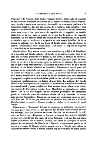 LIBERALISMO VIEJO Y NUEVO 95
Thatcher o de Reagan, debe decirse "réspice finem". Sobre todo el concepto
de restauración presupone una teoría de la historia extremadamente simplifi-
cada, dualista, como una monótona alternación de momentos positivos y de
momentos negativos. En una concepción de la historia, más compleja y más
apegada a la realidad de su desarrollo, se tiende a interpretar al neo-liberalismo
como una tercera fase, una suerte de negación de la negación, en sentido
dialéctico, en la que nada se pierde de lo que fue lo positivo del segundo
momento. En este sentido deben ser entendidas las afirmaciones de los nuevos
economistas que no rechazan la exigencia de una mayor igualdad, la lucha
contra la pobreza, etc., de la que brotó el Estado social, pero si critican los
medios, proponiendo otras alternativas, tales como la imposición negativa
o la distribución de buenos servicios.
Réspice finem. Bajo ambas perspectivas, económica y política, el liberalismo
es la doctrina del Estado mínimo: el Estado es un mal necesario, pero es un
mal. No se puede prescindir del Estado y, por tanto, se rechaza la anarquía,
pero la esfera en la que se extiende el poder político (que es el poder de man-
tener en la cárcel a las personas) debe ser reducido al mínimo. En contraste
con lo que se dice habitualmente, la antítesis del Estado liberal no es el Estado
absoluto, si por Estado absoluto se entiende el Estado en el que el poder del
soberano no es controlado por asambleas representativas; el poder absoluto es
un poder que fluye de arriba hacia abajo. La antítesis del Estado absoluto
es el Estado democrático, o más bien el Estado representativo que, mediante
la progresiva ampliación de los derechos políticos hasta el sufragio universal, se
transforma paulatinamente en Estado democrático. La antitesis del Estado
liberal es el Estado paternalista que cuida a los subditos como si fueran eternos
menores de edad, y prevé su felicidad. Esta antítesis es muy clara en los prime-
ros clásicos del liberalismo, Locke, Kant, Humboldt y, naturalmente, Adam
Smith. Tan es asi que ninguno de los primeros partidarios del liberalismo
puede ser enlistado entre los escritores democráticos y, viceversa, el primer
gran escritor democrático, Rousseau, no puede ser enumerado entre los escri-
tores liberales. El Estado que combaten los primeros liberales era el llamado
Wohlfartsstaat, es decir, el Estado benefactor, dicho en el alemán de aquel
tiempo.
Ciertamente el "bienestar" del que se ocuparon los príncipes reformadores
era muy poca cosa frente al que aplican los Estados democráticos de hoy.
Sin embargo, para los primeros escritores liberales, los términos de la polé-
mica no fueron muy diferentes de los que presentan los escritores liberales
de hoy, de acuerdo con los cuales el mejor bienestar es el que los individuos
logran procurarse por sí mismos, cuando son libres de perseguir el interés
propio. Ya que recurrí a la filosofía de la historia, es conveniente pensar en los
cursos y recursos. El Estado mínimo surgió contra el Estado paternalista de
los principes reformadores; el Estado mínimo hoy es propuesto de nueva cuenta
 