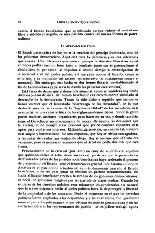 96 LIBERALISMO VIEJO Y NUEVO
contra el Estado benefactor, que es criticado porque reduce al ciudadano
libre a subdito protegido, en una palabra contra las nuevas formas de pater-
nalismo.
EL MERCADO POLÍTICO
• El Estado paternalista de hoy no es la creación del príncipe iluminado, sino de
los gobiernos democráticos. Aquí está toda la diferencia y es una diferencia
que cuenta. Una diferencia que cuenta, porque la doctrina liberal en aquel
entonces podia tener un buen éxito al combatir junto con el paternalismo al
absolutismo y, por tanto, al impulsar al mismo tiempo la emancipación de
la sociedad civil del poder político (el mercado contra el Estado, como se
diría hoy) y la institución del Estado representativo (el Parlamento contra el
monarca). Sin embargo, esta lucha en dos frentes llevaría inevitablemente al
fin de la democracia (y ya se están dando las primeras escaramuzas).
Está fuera de dudas que el desarrollo anormal, como se considera hoy desde
diversos puntos de vista, del Estado benefactor esté estrechamente vinculado al
desarrollo de la democracia. Tanto ha sido dicho y repetido que incluso es
banal sostener que el lamentado "sobrecargo de las demandas", de lo que
derivaría una de las razones de la "ingobernabilidad" de las sociedades más
avanzadas, es una característica de los regímenes democráticos, donde la gente
puede reunirse, asociarse, organizarse, para hacer oír su voz, y donde también
tiene el Derecho, si no precisamente de tomar ella misma las decisiones que
le atañen, sí de escoger a las personas que periódicamente considera más
aptas para cuidar sus intereses. ElJEstado^de^sejyicios, en cuanto tal, siempre
más amplio y burocratizado, fue una respuesta, que hoy se critica con agudeza,
a las justas demandas que venían de abajo. Hoy se sostiene que el fruto era
venenoso, pero es necesario reconocer que el árbol no podía dar más que esos
frutos.
Personalmente no lo creo así (por tatito no estoy de acuerdo con aquellos
que quisieran cortar el árbol desde sus raíces): puede ser que la presencia en
determinados países de los partidos socialdemócratas haya acelerado el proceso
de crecimiento del Estado, pero el fenómeno es general. Los Estados Unidos de
América es el país donde actualmente es más duramente atacado el Estado
benefactor, y en ese país jamás ha existido un partido socialdemócrata. En
Italia el Estado benefactor creció a la sombra de los gobiernos democristianos,
es decir, de gobiernos dirigidos por un partido de clases medias. Cuando los
titulares de los derechos políticos eran solamente los propietarios era natural
que la mayor exigencia hecha al poder político fuera la de proteger la libertad
de la propiedad y de los contratos. Desde el momento en el que los derechos
políticos fueron ampliados a los desposeídos y a los analfabetos, fue igualmente
natural que a los gobernantes —que además de todo se proclamaban y en un
cierto sentido eran los representantes del pueblo— se les pidiese trabajo, ayuda.
 