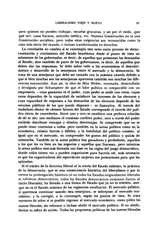 LIBERALISMO VIEJO Y NUEVO 97
para quienes no pueden trabajar, escuelas gratuitas, y asi por el estilo, ¿por
qué no?, casas baratas, atención médica, etc. Nuestra Constitución no es una
Constitución socialista, pero todas estas exigencias son reconocidas como la
cosa más obvia del mundo, e incluso transformadas en derechos.
La conclusión no cambia si se contempla este nexo entre proceso de demo-
cratización y crecimiento del Estado benefactor desde el punto de vista no
solamente de los gobernados, es decir, de aquellos que presentan las demandas
al Estado, sino también de parte de los gobernantes, es decir, de aquellos que
deben dar las respuestas. Se debe sobre todo a los economistas el descubri-
miento y desarrollo de la semejanza entre el mercado y la democracia. Se
trata de una semejanza que debe ser tomada con la máxima cautela debido a
que si bien muchas son las semejanzas aparentes también son muchas las dife-
rencias sustanciales. Aun así, la idea de Max Weber, retomada, desarrollada
y divulgada por Schumpeter de que el líder político es comparable con un
empresario —cuya ganancia es el poder, cuyo poder se mide con votos, cuyos
votos dependen de la capacidad de satisfacer los intereses de los electores y
cuya capacidad de respuesta a las demandas de los electores depende de los
recursos públicos de los que puede disponer— es ilustrativa. Al interés del
Ciudadano elector de obtener favores del Estado corresponde el interés del polí-
tico electo de concederlos. Entre uno y otro se establece una perfecta relación
de do ut des: uno mediante el consenso confiere poder, otro a través del poder
recibido distribuye ventajas y elimina desventajas. Se comprende que no se
puede tener contentos a todos, pero también en la arena política como en la
económica, existen fuertes y débiles, y la habilidad del político consiste, al
igual que en el mercado, en comprender los gustos del público y quizás de
orientarlos. También en la arena política hay ganadores y perdedores, aquellos
a los que les va bien en los negocios y aquellos que fracasan, pero mientras
la arena política está más formada con base en las reglas del juego democrático,
donde todos tienen voz y pueden organizarse para hacerla oír, más necesario
es que los organizadores del espectáculo mejoren sus prestaciones para que les
aplaudan.
Si el núcleo de la doctrina liberal es la teoría del Estado mínimo, la práctica
de la democracia, que es una consecuencia histórica del liberalismo o por lo
menos su prolongación histórica (si no todos los Estados originalmente liberales
se volvieron democráticos, todos los Estados democráticos existentes fueron al
inicio liberales), ha llevado a una forma de Estado que ya no es mínimo, aun-
que no es el Estado máximo de los regímenes totalitarios. El mercado político,
si queremos continuar usando esta semejanza, se sobrepuso al mercado eco-
nómico, y lo corrigió, o lo corrompió, según los puntos de vista. Se trata
entonces de saber si es posible regresar al mercado económico, como piden los
nuevos liberales, sin reformar o incluso abolir el mercado político. Si no abolir,
limitar su esfera de acción. Todas las propuestas políticas de los nuevos liberales
 