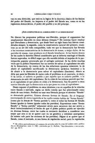 98 LIBERALISMO VIEJO Y NUEVO
van en esta dirección, que está en la lógica de la doctrina clásica de los limites
del poder del Estado, no importa si el poder del Estado sea, como es en los
regímenes democráticos, el poder del pueblo y no del príncipe.
¿SON COMPATIBLES EL LIBERALISMO Y LA DEMOCRACIA?
No discuto las propuestas políticas neo-liberales, porque el argumento fue
ampliamente discutido en estos últimos tiempos.95
Me interesa hacer resaltar
que liberalismo y democracia, que desde hace un siglo hasta hoy fueron consi-
derados siempre, la segunda, como la consecuencia natural del primero, mues-
tran ya no ser del todo compatibles, toda vez que la democracia fue llevada
a las extremas consecuencias de la democracia de masas, o mejor dicho, de los
partidos de masas, cuyo producto es el Estado benefactor. Si los límites dentro
de los cuales la doctrina liberal consideraba que se debería restringir el Estado
fueron superados, es difícil negar que ello sucedió debido al impulso de la par-
ticipación popular provocada por el sufragio universal. Se ha dicho muchas
veces que la política keynesiana fue un intento de salvar al capitalismo sin salir
de la democracia, en contra de las dos soluciones opuestas existentes: la de
abatir al capitalismo sacrificando la democracia (práctica leninista) y la
de abatir a la democracia para salvar al capitalismo (fascismo). Ahora se
diría que para los liberales de nuevo cuño el problema es al contrario, es decir,
el de salvar, si todavía es posible y por aquello que es todavía posible, a la
democracia sin salir del capitalismo. En la crisis de los treintas pareció que fue-
se el capitalismo el que ponía en crisis a la democracia, hoy les parece a estos
nuevos liberales que la democracia es la que pone en crisis al capitalismo.
Deseo exponer el problema en estos términos y no en aquellos de la relación
entre Estado y mercado, según un dicho común que fue seleccionado como
titulo de una revista. Prefiero no usar esta fórmula porque el término "Estado"
es demasiado genérico. Existen diversas formas de Estado. En el lenguaje
estereotipado de cierta izquierda se ha vuelto común hablar de "forma Estado"
(como por lo demás de "forma partido"), como si todas las formas de Estado
fuesen iguales (o fuesen iguales todos los partidos). Expresiones como "forma
Estado" y "forma partido" solamente sirven para oscurecer (no me atrevo a
decir intencionalmente) el hecho de que el poder político pueda ser ejercido
en diversas formas, entre las cuales es necesario decidirse a considerar una
mejor que otra si no se quiere caer en un genérico y veleidoso anarquismo
(lo mismo vale para las acciones de los partidos). Dígase si se quiere que el
Estado, como el mercado, es una forma de regulación social; pero la regulación
95
Me refiero particularmente al conjunto de artículos sobre la crisis del welfare state, publica
dos en Mondoperaio, núm. 4, 1981, concluidos por G. Ruffolo, "Neo-liberalismo e neo-socialis-
mo", pp. 68-71.
 