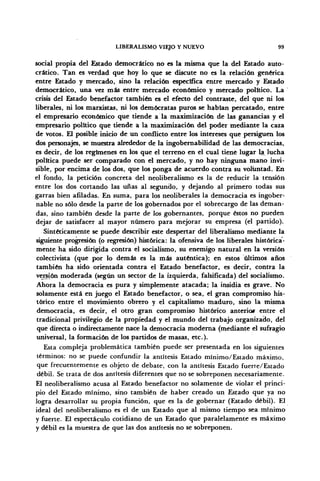 LIBERALISMO VIEJO Y NUEVO 99
social propia del Estado democrático no es la misma que la del Estado auto-
crítico. Tan es verdad que hoy lo que se discute no es la relación genérica
entre Estado y mercado, sino la relación específica entre mercado y Estado
democrático, una vez más entre mercado económico y mercado político. La
crisis del Estado benefactor también es el efecto del contraste, del que ni los
liberales, ni los marxistas, ni los demócratas puros se habían percatado, entre
el empresario económico que tiende a la maximización de las ganancias y el
empresario político que tiende a la maximización del poder mediante la caza
de votos. El posible inicio de un conflicto entre los intereses que persiguen los
dos personajes, se muestra alrededor de la ingobemabilidad de las democracias,
es decir, de los regímenes en los que el terreno en el cual tiene lugar la^ lucha
política puede ser comparado con el mercado, y no hay ninguna mano invi-
sible, por encima de los dos, que los ponga de acuerdo contra su voluntad. En
el fondo, la petición concreta del neoliberalismo es la de reducir la tensión
entre los dos cortando las uñas al segundo, y dejando al primero todas sus
garras bien afiladas. En suma, para los neoliberales la democracia es ingober-
nable no sólo desde la parte de los gobernados por el sobrecargo de las deman-
das, sino también desde la parte de los gobernantes, porque éstos no pueden
dejar de satisfacer al mayor número para mejorar su empresa (el partido).
Sintéticamente se puede describir este despertar del liberalismo mediante la
siguiente progresión (o regresión) histórica: la ofensiva de los liberales histórica-
mente ha sido dirigida contra el socialismo, su enemigo natural en la versión
colectivista (que por lo demás es la más auténtica); en estos últimos años
también ha sido orientada contra el Estado benefactor, es decir, contra la
versión moderada (según un sector de la izquierda, falsificada) del socialismo.
Ahora la democracia es pura y simplemente atacada; la insidia es grave. No
solamente está en juego el Estado benefactor, o sea, el gran compromiso his-
tórico entre el movimiento obrero y el capitalismo maduro, sino la misma
democracia, es decir, el otro gran compromiso histórico anterior entre el
tradicional privilegio de la propiedad y el mundo del trabajo organizado, del
que directa o indirectamente nace la democracia moderna (mediante el sufragio
universal, la formación de los partidos de masas, etc.).
Esta compleja problemática también puede ser presentada en los siguientes
términos: no se puede confundir la antítesis Estado mínimo/Estado máximo,
que frecuentemente es objeto de debate, con la antítesis Estado fuerte/Estado
débil. Se trata de dos antítesis diferentes que no se sobreponen necesariamente.
El neoliberalismo acusa al Estado benefactor no solamente de violar el princi-
pio del Estado mínimo, sino también de haber creado un Estado que ya no
logra desarrollar su propia función, que es la de gobernar (Estado débil). El
ideal del neoliberalismo es el de un Estado que al mismo tiempo sea mínimo
y fuerte. El espectáculo cotidiano de un Estado que paralelamente es máximo
y débil es la muestra de que las dos antítesis no se sobreponen.
 