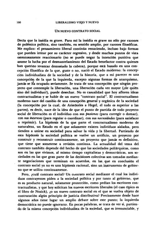 100 LIBERALISMO VIEJO Y NUEVO
UN NUEVO CONTRATO SOCIAL
Decía que la insidia es grave. Para mi la insidia es grave no sólo por razones
de polémica política, sino también, en sentido amplio, por razones filosóficas.
Me explico: el pensamiento liberal continúa renaciendo, incluso bajo formas
que pueden irritar por su carácter regresivo, y desde muchos puntos de vista
ostentosamente reaccionario (no se puede negar la intención punitiva que
asume la lucha por el desmantelamiento del Estado benefactor contra quienes
han querido levantar demasiado la cabeza), porque está basado en una con-
cepción filosófica de la que, guste o no, nació el Estado moderno: la concep-
ción individualista de la sociedad y de la historia, que a mi parecer es una
concepción de la que la izquierda, excepto algunas formas de anarquismo,
jamás se ha ocupado seriamente. Se trata de una concepción que ningún pro-
yecto que contemple la liberación, una liberación cada vez mayor (¿de quién
sino del individuo?), puede desechar. No es casualidad que hoy afloren ideas
contractualistas y se hable de un nuevo "contrato social". El contractualismo
moderno nace del cambio de una concepción general y orgánica de la sociedad
(la concepción por la cual, de Aristóteles a Hegel, el todo es superior a las
partes), es decir, nace de la idea de que el punto de partida de todo proyecto
social de liberación es el individuo con sus pasiones (para corregir o domar),
con sus intereses (para regular o coordinar), con sus necesidades (para satisfacer
o reprimir). La hipótesis de la que parte el contractualismo moderno de
naturaleza, un Estado en el que solamente existen individuos aislados, pero
tienden a unirse en sociedad para salvar la vida y la libertad. Partiendo de
esta hipótesis la sociedad política se vuelve un artificio, un proyecto por
construir y reconstruir continuamente, un proyecto que jamás es definitivo,
que tiene que someterse a revisión continua. La actualidad del tema del
contrato también depende del hecho de que las sociedades poliárquicas, como
son en las que vivimos, al mismo tiempo capitalistas y democráticas, son so-
ciedades en las que gran parte de las decisiones colectivas son tomadas median-
te negociaciones que terminan en acuerdos, en las, que en conclusión el
contrato social ya no es una hipótesis racional, sino.un,instrumento de gobier-
no que se utiliza continuamente.
Pero, ¿cuál contrato social? Un contrato social mediante el cual los indivi-
duos contrayentes piden a la sociedad política y por tanto al gobierno, que
es su producto natural, solamente protección, como pedían los escritores con-
tractualistas, y que hoy solicitan los nuevos escritores liberales (el caso típico es
el libro de Nozick), ¿o un nuevo contrato social en el que se vuelva objeto de
contratación algún principio de justicia distributiva? Precisamente desde hace
algunos años tiene lugar un amplio debate sobre este punto; la izquierda
democrática no puede ignorarlo. En pocas palabras, se trata de ver si, partien-
do de la misma concepción individualista de la sociedad, que es irrenunciable, y
 
