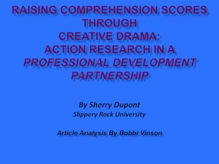 Raising Comprehension Scores Through Creative Drama: Action Research in a Professional Development PartnershipBy Sherry DupontSlippery Rock UniversityArticle Analysis By Bobbi Vinson 