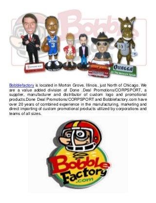 Bobblefactory is located in Morton Grove, Illinois, just North of Chicago. We 
are a value added division of Done .Deal Promotions/CORPSPORT, a 
supplier, manufacturer and distributor of custom logo and promotional 
products.Done Deal Promotions/CORPSPORT and Bobblefactory.com have 
over 20 years of combined experience in the manufacturing, marketing and 
direct importing of custom promotional products utilized by corporations and 
teams of all sizes. 
 