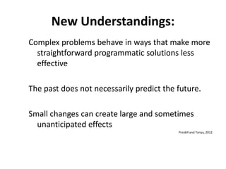 New Understandings:
Complex problems behave in ways that make more
straightforward programmatic solutions less
effective
The past does not necessarily predict the future.
Small changes can create large and sometimes
unanticipated effects
Preskill and Tanya, 2012

 