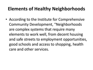 Elements of Healthy Neighborhoods
• According to the Institute for Comprehensive
Community Development, “Neighborhoods
are complex systems that require many
elements to work well, from decent housing
and safe streets to employment opportunities,
good schools and access to shopping, health
care and other services.

 