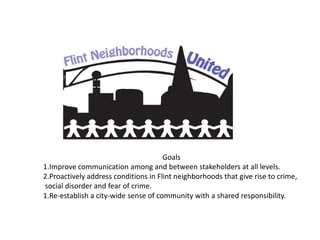 Goals
1.Improve communication among and between stakeholders at all levels.
2.Proactively address conditions in Flint neighborhoods that give rise to crime,
social disorder and fear of crime.
1.Re-establish a city-wide sense of community with a shared responsibility.

 
