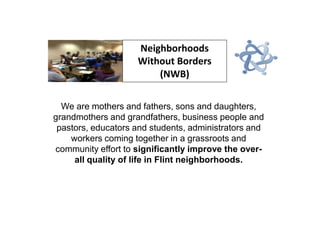 Neighborhoods
Without Borders
(NWB)
We are mothers and fathers, sons and daughters,
grandmothers and grandfathers, business people and
pastors, educators and students, administrators and
workers coming together in a grassroots and
community effort to significantly improve the overall quality of life in Flint neighborhoods.

 