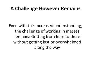 A Challenge However Remains
Even with this increased understanding,
the challenge of working in messes
remains: Getting from here to there
without getting lost or overwhelmed
along the way

 