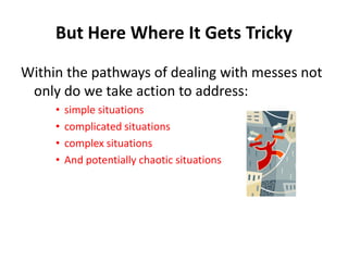 But Here Where It Gets Tricky
Within the pathways of dealing with messes not
only do we take action to address:
•
•
•
•

simple situations
complicated situations
complex situations
And potentially chaotic situations

 