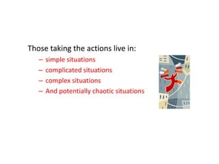 Those taking the actions live in:
–
–
–
–

simple situations
complicated situations
complex situations
And potentially chaotic situations

 