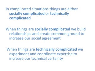 In complicated situations things are either
socially complicated or technically
complicated
When things are socially complicated we build
relationships and create common ground to
increase our social agreement
When things are technically complicated we
experiment and coordinate expertise to
increase our technical certainty

 