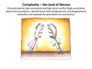 Complexity – the land of Messes
Characterized by high uncertainty and high social conflict (high uncertainty
about how to produce a desired result fuels disagreement, and disagreement
intensifies and expands the parameters of uncertainty.)

 