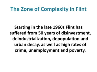 The Zone of Complexity in Flint
Starting in the late 1960s Flint has
suffered from 50 years of disinvestment,
deindustrialization, depopulation and
urban decay, as well as high rates of
crime, unemployment and poverty.

 