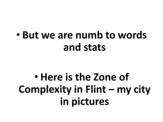 • But we are numb to words
and stats
• Here is the Zone of
Complexity in Flint – my city
in pictures

 