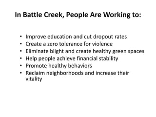 In Battle Creek, People Are Working to:
•
•
•
•
•
•

Improve education and cut dropout rates
Create a zero tolerance for violence
Eliminate blight and create healthy green spaces
Help people achieve financial stability
Promote healthy behaviors
Reclaim neighborhoods and increase their
vitality

 