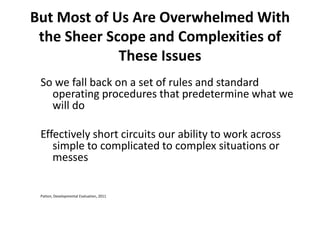 But Most of Us Are Overwhelmed With
the Sheer Scope and Complexities of
These Issues
So we fall back on a set of rules and standard
operating procedures that predetermine what we
will do
Effectively short circuits our ability to work across
simple to complicated to complex situations or
messes

Patton, Developmental Evaluation, 2011

 
