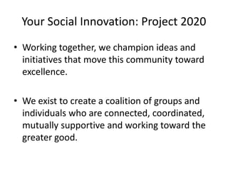 Your Social Innovation: Project 2020
• Working together, we champion ideas and
initiatives that move this community toward
excellence.
• We exist to create a coalition of groups and
individuals who are connected, coordinated,
mutually supportive and working toward the
greater good.

 