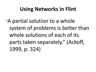 Using Networks in Flint
“A

partial solution to a whole
system of problems is better than
whole solutions of each of its
parts taken separately.” (Ackoff,
1999, p. 324)

 