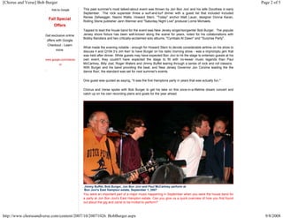 [Chorus and Verse] Bob Burger                                                                                                                              Page 2 of 5
                          Ads by Google       This past summer's most talked-about event was thrown by Jon Bon Jovi and his wife Dorothea in early
                                              September. The rock superstar threw a surf-and-turf dinner with a guest list that included included
                                              Renee Zellwegger, Naomi Watts, Howard Stern, "Today" anchor Matt Lauer, designer Donna Karan,
                        Fall Special
                                              Rolling Stone publisher Jann Wenner and "Saturday Night Live" producer Lorne Michaels.
                           Offers
                                              Tapped to lead the house band for the event was New Jersey singer/songwriter Bob Burger. The popular
                      Get exclusive online    Jersey shore fixture has been well-known along the scene for years, noted for his collaborations with
                                              Bobby Bandiera and two critically-acclaimed solo albums, "Cymbals At Dawn" and "Surprise Party".
                       offers with Google
                       Checkout - Learn
                                              What made the evening notable - enough for Howard Stern to devote considerable airtime on his show to
                           more.              discuss it and Q104.3’s Jim Kerr to have Burger on his radio morning show - was a impromptu jam that
                                              was held after dinner. While guests may have expected Bon Jovi to hit the stage to entertain guests at his
                      www.google.com/checko   own event, they couldn't have expected the stage to fill with no-lesser music legends than Paul
                                ut            McCartney, Billy Joel, Roger Waters and Jimmy Buffet tearing through a series of rock and roll classics.
                                              With Burger and his band providing the beat, and New Jersey Governor Jon Corzine leading the the
                                              dance floor, the standard was set for next summer's events.

                                              One guest was quoted as saying, "It was the first Hamptons party in years that was actually fun."

                                              Chorus and Verse spoke with Bob Burger to get his take on this once-in-a-lifetime dream concert and
                                              catch up on his own recording plans and goals for the year ahead.




                                              Jimmy Buffet, Bob Burger, Jon Bon Jovi and Paul McCartney perform at
                                              Bon Jovi's East Hampton estate, September 1, 2007
                                              You were an important part of a major music happening in September when you were the house band for
                                              a party at Jon Bon Jovi's East Hampton estate. Can you give us a quick overview of how you first found
                                              out about the gig and came to be invited to perform?



http://www.chorusandverse.com/content/2007/10/20071026_BobBurger.aspx                                                                                        9/8/2008
 