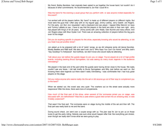 [Chorus and Verse] Bob Burger Page 3 of 5 
My friend, Bobby Bandiera, had originally been asked to put together the house band, but couldn’t do it 
because of other commitments. He recommended to Jon that I could fill in. 
Was the band for the evening a usual group that you perform with, or was anyone invited especially for 
this event? 
I’ve worked with all the players before. My “band” is made up of different players on different nights. But 
most were the guys that I often play with on my regular gigs, Jimmy Leahey, Jerry Gaskill, Jon Rogers. 
For the party, Jon Bon Jovi requested I add a keyboard and sax player. I tapped Mike Mancini on keys 
and Tommy LaBella on sax. I have to say that the players in the band are stars in their own right. Jerry 
has played with King’s X for 25 years. Jimmy works with John Waite, Glen Burtnik and many others. And 
Jon Rogers plays with Blue Oyster Cult. There was an amazing collection of players before the big guns 
even hit the stage! 
Did you do anything specific to prepare for the show, especially knowing who would be attending, or did 
you treat it as just another show? 
Jon asked us to be prepared with a lot of “party” songs, so we did rehearse some old dance favorites. 
Mostly Beatles and R&B stuff. We also went over Jon’s “Who Says You Can’t Go Home” and Billy Joel’s 
“Say Goodbye To Hollywood”. But truthfully, we didn’t know who would really be attending. 
Talk about your set before the guests began to join you on stage. You've played at a lot of high-profile 
events, including backing Bruce Springsteen, but was seeing so many music legends in the audience 
intimidating? 
We played in the back end of the yard while the guests were having dinner close to the house. We really 
couldn’t see any faces. I did talk briefly to Bruce Springsteen and Billy Joel before we went on. But 
knowing there were legends out there wasn’t really intimidating. I was comfortable that I had truly great 
players on the stage. 
Did you notice anyone who seems really into the set or did anyone go out of their way to complement you 
or the band? 
When we started out, the crowd was very quiet. The crashers out on the street were actually more 
responsive! After the show, there were tons of complements. 
How much of the final part of the show, when several of the luminaries joined you on stage, was 
discussed with Jon beforehand? Was this a case where a good idea turned into an amazing idea, or was 
it totally unplanned? 
That wasn’t the final part. The luminaries were on stage during the middle of the set and then left. The 
final part was really back to me and the band. 
During sound check, Jon went over a couple songs with us. The plan was for Jon to join us on those 
tunes to get the party rolling. Nobody was sure what would happen after that. But everything just clicked, 
even though we really didn’t know what we were going to play. 
http://www.chorusandverse.com/content/2007/10/20071026_BobBurger.aspx 9/8/2008 
 