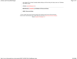 [Chorus and Verse] Bob Burger Page 5 of 5 
next original CD but haven’t actually started writing yet. Will be diving into that as soon as "Christmas 
Can’t Wait" is done. 
[ Website: www.bobburger.com ] 
Matt Mrowicki [ contact/bio ] is Publisher of Chorus and Verse. 
©2007, Chorus and Verse 
All music, images, logos and band names are property of their respective owners and are used with permission. 
All other content, unless otherwise noted, is ©2001-2008 Chorus and Verse. ● Visit Chorus and Verse on Myspace 
Website | Impression Technologies, LLC 
http://www.chorusandverse.com/content/2007/10/20071026_BobBurger.aspx 9/8/2008 
