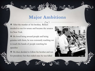 Major AmbitionsAfter the murder of his brother,  Robert decided to run for senate and became the senator for New YorkHe loved being around people and being genuine with them, he was constantly reaching out to touch the hands of people watching his speechesHe then decided to follow his brother and run for presidency but that ended once he was killed