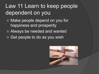 Law 11 Learn to keep people
dependent on you
 Make people depend on you for
happiness and prosperity
 Always be needed and wanted
 Get people to do as you wish
 