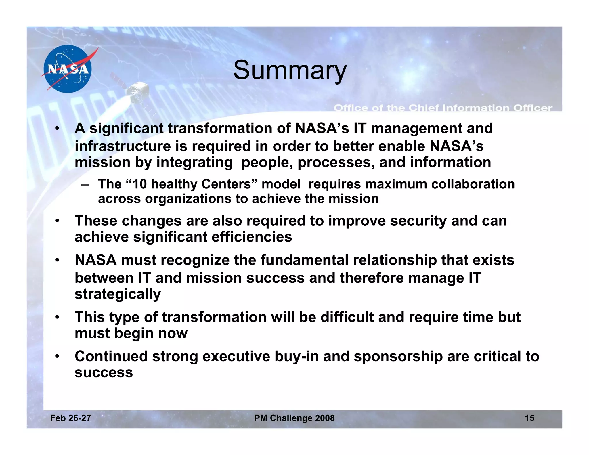 Summary

•    A significant transformation of NASA’s IT management and
     infrastructure is required in order to better enable NASA’s
     mission by integrating people, processes, and information
      – The “10 healthy Centers” model requires maximum collaboration
        across organizations to achieve the mission
•    These changes are also required to improve security and can
     achieve significant efficiencies
•    NASA must recognize the fundamental relationship that exists
     between IT and mission success and therefore manage IT
     strategically
•    This type of transformation will be difficult and require time but
     must begin now
•    Continued strong executive buy-in and sponsorship are critical to
     success

Feb 26-27                      PM Challenge 2008                          15
 