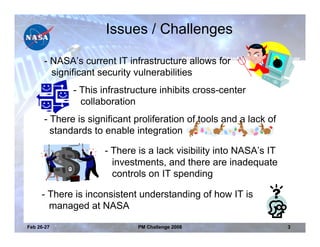 Issues / Challenges

      - NASA’s current IT infrastructure allows for
        significant security vulnerabilities
             - This infrastructure inhibits cross-center
               collaboration
      - There is significant proliferation of tools and a lack of
        standards to enable integration

                     - There is a lack visibility into NASA’s IT
                       investments, and there are inadequate
                       controls on IT spending

     - There is inconsistent understanding of how IT is
       managed at NASA

Feb 26-27                    PM Challenge 2008                      3
 