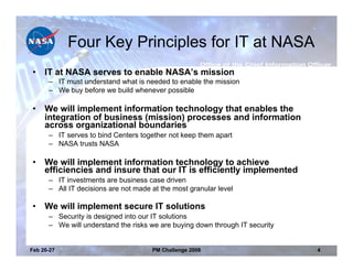 Four Key Principles for IT at NASA
•    IT at NASA serves to enable NASA’s mission
      – IT must understand what is needed to enable the mission
      – We buy before we build whenever possible

•    We will implement information technology that enables the
     integration of business (mission) processes and information
     across organizational boundaries
      – IT serves to bind Centers together not keep them apart
      – NASA trusts NASA

•    We will implement information technology to achieve
     efficiencies and insure that our IT is efficiently implemented
      – IT investments are business case driven
      – All IT decisions are not made at the most granular level

•    We will implement secure IT solutions
      – Security is designed into our IT solutions
      – We will understand the risks we are buying down through IT security


Feb 26-27                             PM Challenge 2008                       4
 