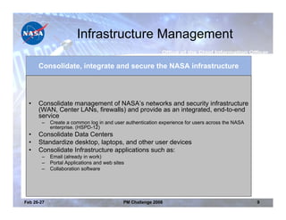 Infrastructure Management

      Consolidate, integrate and secure the NASA infrastructure




  •   Consolidate management of NASA’s networks and security infrastructure
      (WAN, Center LANs, firewalls) and provide as an integrated, end-to-end
      service
       –    Create a common log in and user authentication experience for users across the NASA
            enterprise. (HSPD-12)
  •   Consolidate Data Centers
  •   Standardize desktop, laptops, and other user devices
  •   Consolidate Infrastructure applications such as:
       –    Email (already in work)
       –    Portal Applications and web sites
       –    Collaboration software




Feb 26-27                                   PM Challenge 2008                                     9
 