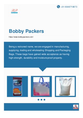 +91-8048719873
Bobby Packers
https://www.bobbypackers.com/
Being a reckoned name, we are engaged in manufacturing,
supplying, trading and wholesaling Shopping and Packaging
Bags. These bags have gained wide acceptance as having
high strength, durability and moisture-proof property.
 
