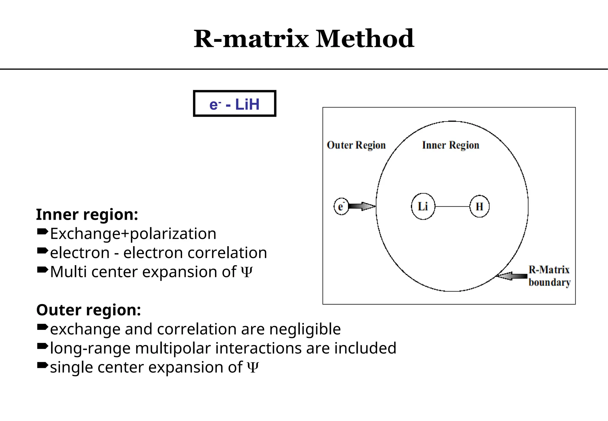 Inner region:
Exchange+polarization
electron - electron correlation
Multi center expansion of 
Outer region:
exchange and correlation are negligible
long-range multipolar interactions are included
single center expansion of 
e-
- LiH
R-matrix Method
 