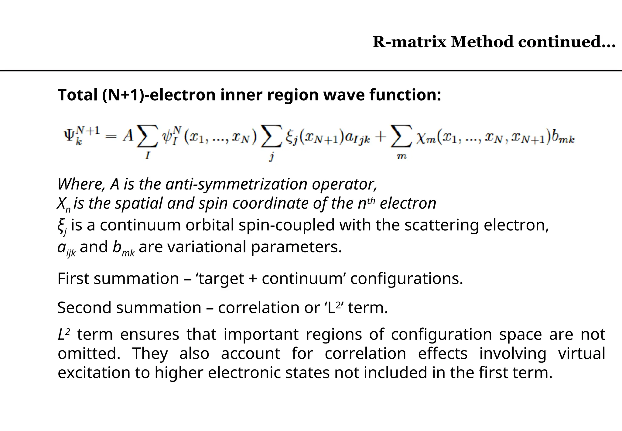 R-matrix Method continued…
Total (N+1)-electron inner region wave function:
L2
term ensures that important regions of configuration space are not
omitted. They also account for correlation effects involving virtual
excitation to higher electronic states not included in the first term.
Where, A is the anti-symmetrization operator,
Xn is the spatial and spin coordinate of the nth
electron
ξj is a continuum orbital spin-coupled with the scattering electron,
aijk and bmk are variational parameters.
First summation – ‘target + continuum’ configurations.
Second summation – correlation or ‘L2
’ term.
R-matrix Method continued…
 