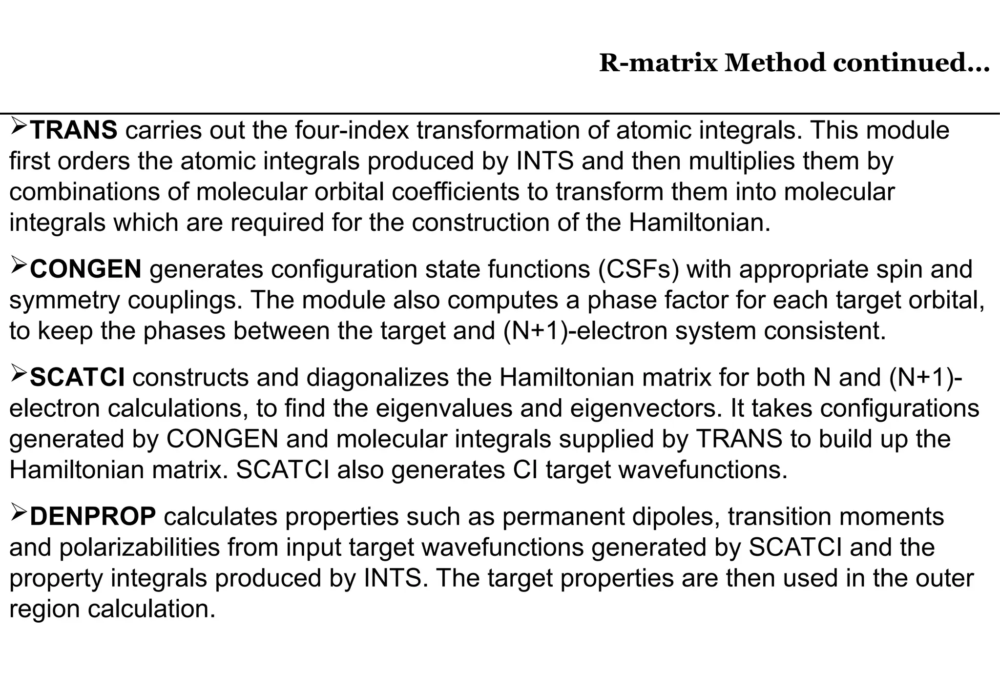 R-matrix Method continued…
R-matrix Method continued…
TRANS carries out the four-index transformation of atomic integrals. This module
first orders the atomic integrals produced by INTS and then multiplies them by
combinations of molecular orbital coefficients to transform them into molecular
integrals which are required for the construction of the Hamiltonian.
CONGEN generates configuration state functions (CSFs) with appropriate spin and
symmetry couplings. The module also computes a phase factor for each target orbital,
to keep the phases between the target and (N+1)-electron system consistent.
SCATCI constructs and diagonalizes the Hamiltonian matrix for both N and (N+1)-
electron calculations, to find the eigenvalues and eigenvectors. It takes configurations
generated by CONGEN and molecular integrals supplied by TRANS to build up the
Hamiltonian matrix. SCATCI also generates CI target wavefunctions.
DENPROP calculates properties such as permanent dipoles, transition moments
and polarizabilities from input target wavefunctions generated by SCATCI and the
property integrals produced by INTS. The target properties are then used in the outer
region calculation.
 