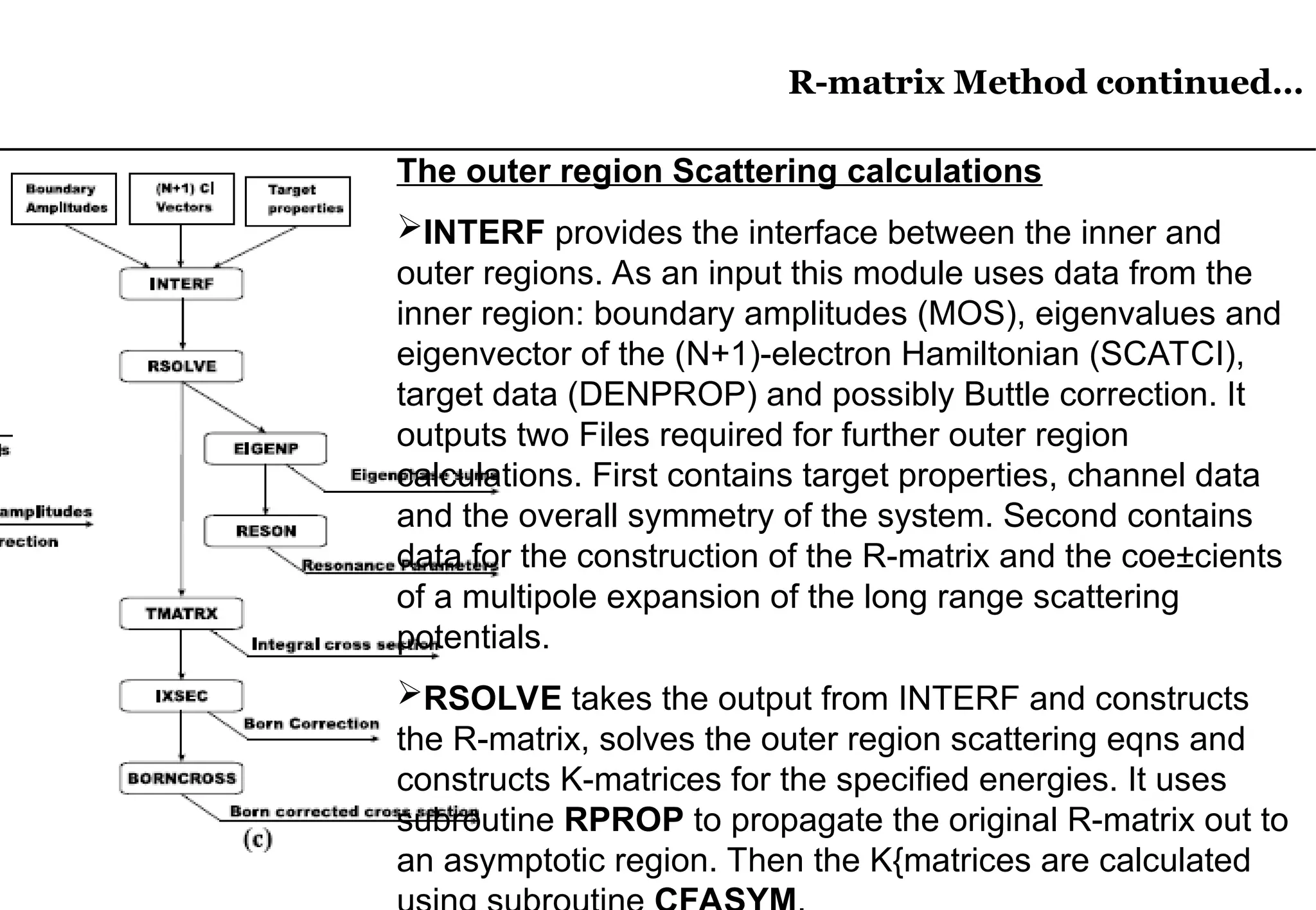 R-matrix Method continued…
R-matrix Method continued…
The outer region Scattering calculations
INTERF provides the interface between the inner and
outer regions. As an input this module uses data from the
inner region: boundary amplitudes (MOS), eigenvalues and
eigenvector of the (N+1)-electron Hamiltonian (SCATCI),
target data (DENPROP) and possibly Buttle correction. It
outputs two Files required for further outer region
calculations. First contains target properties, channel data
and the overall symmetry of the system. Second contains
data for the construction of the R-matrix and the coe±cients
of a multipole expansion of the long range scattering
potentials.
RSOLVE takes the output from INTERF and constructs
the R-matrix, solves the outer region scattering eqns and
constructs K-matrices for the specified energies. It uses
subroutine RPROP to propagate the original R-matrix out to
an asymptotic region. Then the K{matrices are calculated
 