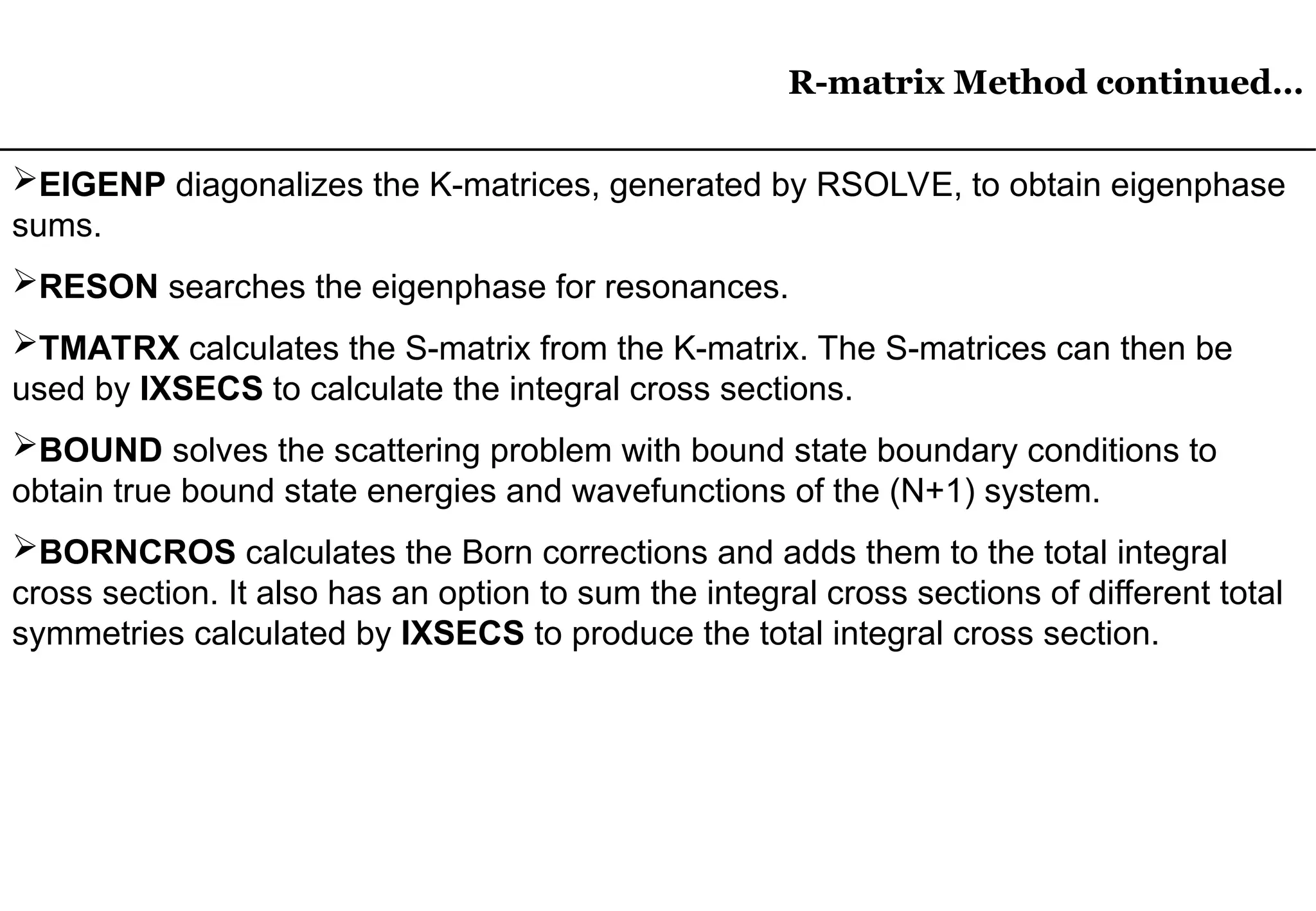 R-matrix Method continued…
R-matrix Method continued…
EIGENP diagonalizes the K-matrices, generated by RSOLVE, to obtain eigenphase
sums.
RESON searches the eigenphase for resonances.
TMATRX calculates the S-matrix from the K-matrix. The S-matrices can then be
used by IXSECS to calculate the integral cross sections.
BOUND solves the scattering problem with bound state boundary conditions to
obtain true bound state energies and wavefunctions of the (N+1) system.
BORNCROS calculates the Born corrections and adds them to the total integral
cross section. It also has an option to sum the integral cross sections of different total
symmetries calculated by IXSECS to produce the total integral cross section.
 