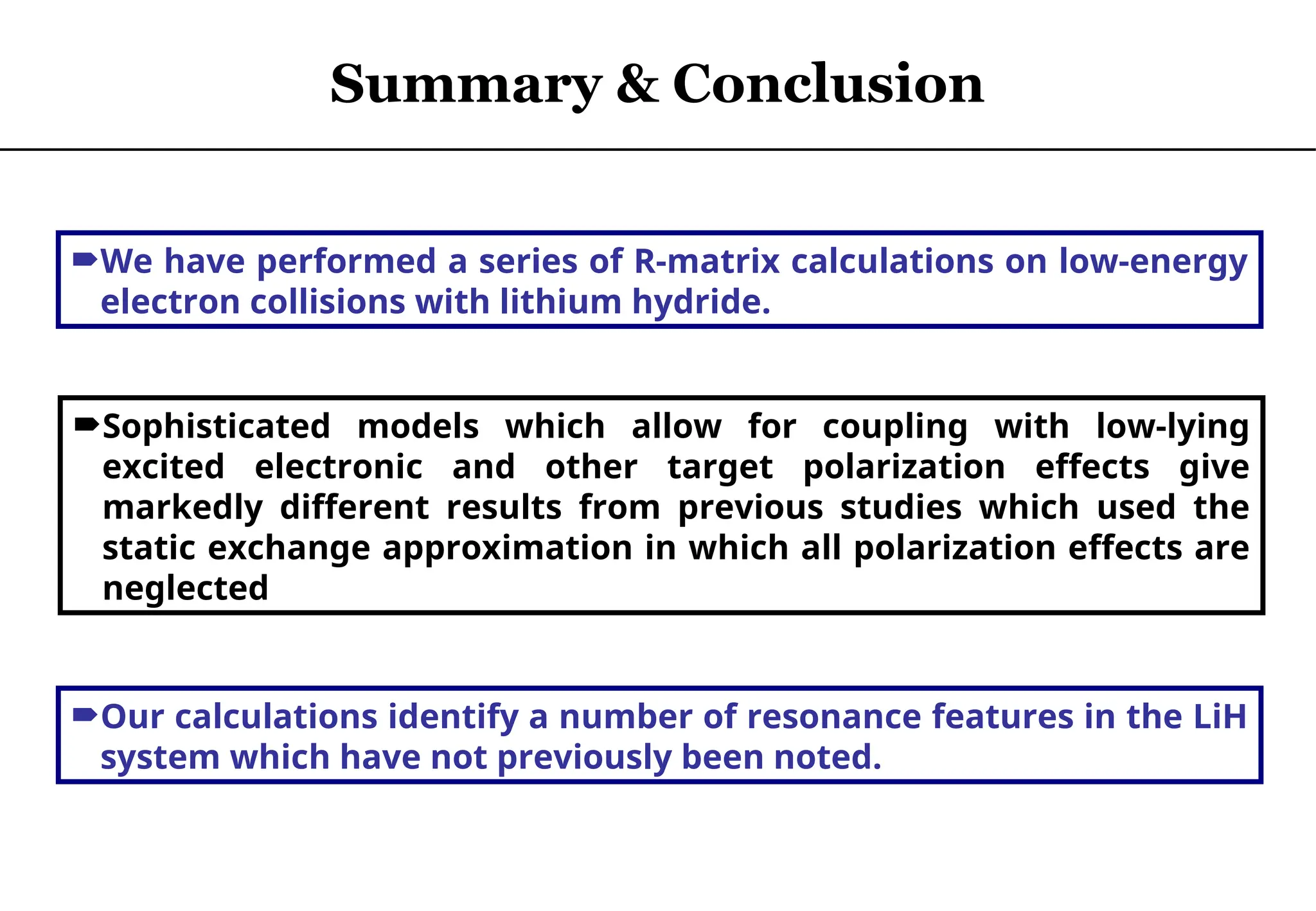 We have performed a series of R-matrix calculations on low-energy
electron collisions with lithium hydride.
Sophisticated models which allow for coupling with low-lying
excited electronic and other target polarization effects give
markedly different results from previous studies which used the
static exchange approximation in which all polarization effects are
neglected
Our calculations identify a number of resonance features in the LiH
system which have not previously been noted.
Summary & Conclusion
 
