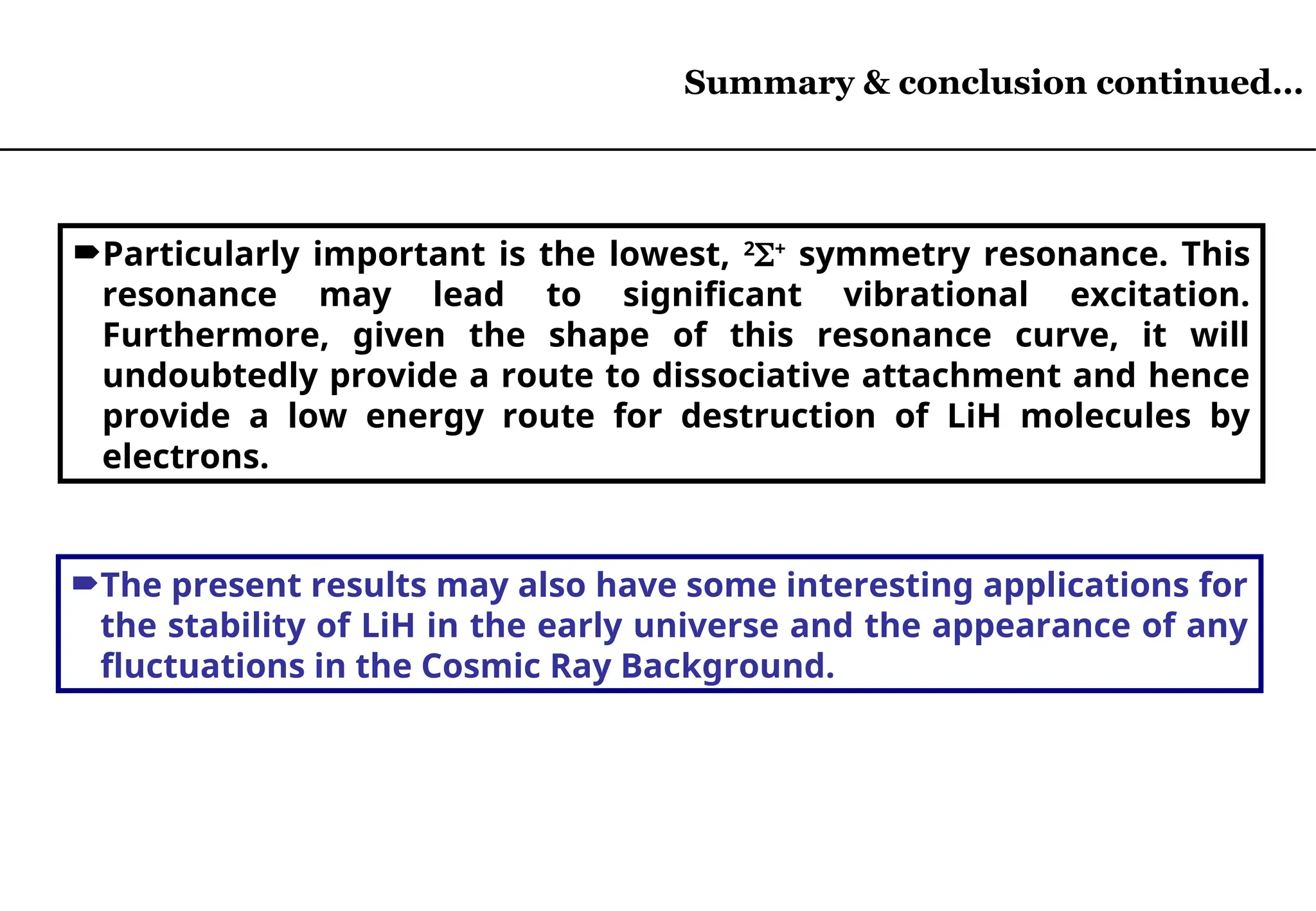 Particularly important is the lowest, 2
+
symmetry resonance. This
resonance may lead to significant vibrational excitation.
Furthermore, given the shape of this resonance curve, it will
undoubtedly provide a route to dissociative attachment and hence
provide a low energy route for destruction of LiH molecules by
electrons.
The present results may also have some interesting applications for
the stability of LiH in the early universe and the appearance of any
fluctuations in the Cosmic Ray Background.
Summary & conclusion continued…
 