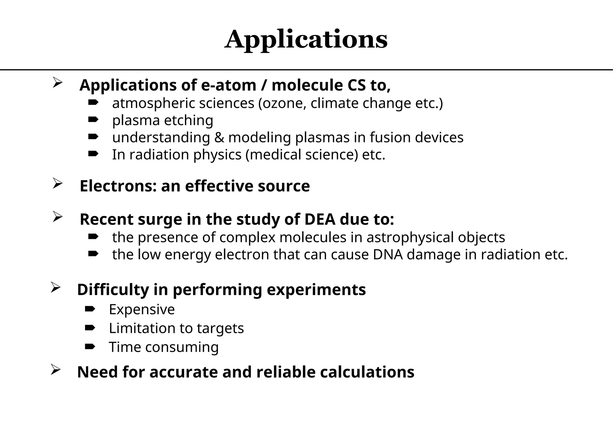  Applications of e-atom / molecule CS to,
 atmospheric sciences (ozone, climate change etc.)
 plasma etching
 understanding & modeling plasmas in fusion devices
 In radiation physics (medical science) etc.
 Electrons: an effective source
 Difficulty in performing experiments
 Expensive
 Limitation to targets
 Time consuming
 Need for accurate and reliable calculations
Applications
 Recent surge in the study of DEA due to:
 the presence of complex molecules in astrophysical objects
 the low energy electron that can cause DNA damage in radiation etc.
 