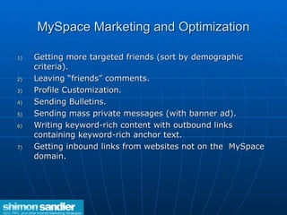 MySpace Marketing and Optimization Getting more targeted friends (sort by demographic criteria). Leaving “friends” comments. Profile Customization. Sending Bulletins. Sending mass private messages (with banner ad). Writing keyword-rich content with outbound links containing keyword-rich anchor text. Getting inbound links from websites not on the  MySpace domain.  