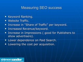 Measuring SEO success Keyword Ranking. Website Traffic. Increase in "Share of Traffic" per keyword.  Increased Revenue/keyword.  Increase in Impressions ( good for Publishers to show advertisers).  Lower dependence on Paid Search. Lowering the cost per acquisition.  