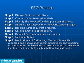 SEO Process Step 1 : Discuss Business objectives. Step 2 : Conduct initial keyword analysis. Step 3 : Identify the keyword/landing page combinations. Step 4 : Interim Client Approval for Keyword/Landing Pages. Step 5 : Baseline Ranking & Traffic reports.  Step 6 : On-site & Off-site optimization.  Step 7 : Detailed Recommendation documents.  Step 8 : Implementation. Step 9 : Monitoring and Optimizing: We provide monthly reporting and optimization recommendations. The reporting is compared to the baseline (or previous month’s results) to identify trends and help guide additional adjustments.  