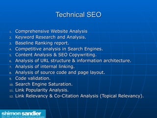 Technical SEO Comprehensive Website Analysis  Keyword Research and Analysis.  Baseline Ranking report.  Competitive analysis in Search Engines.  Content Analysis & SEO Copywriting.  Analysis of URL structure & information architecture.  Analysis of internal linking.  Analysis of source code and page layout.  Code validation.  Search Engine Saturation. Link Popularity Analysis.  Link Relevancy & Co-Citation Analysis (Topical Relevancy). 