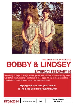 THE BLUE BELL PRESENTS

BOBBY & LINDSEY
SATURDAY FEBRUARY 15
Performing a range of songs across genres and decades from classics by Fleetwood Mac, The Kinks and The Mamas & The Papas through to more recent hits by
the likes of KT Tunstall, Fleet Foxes, and Mumford & Sons

Enjoy good food and great music
at The Blue Bell Inn throughout 2014

date

location

15/02/2014

THE BLUE BELL INN

time

RESERVE YOUR TABLE

9PM

01777 816 303

 